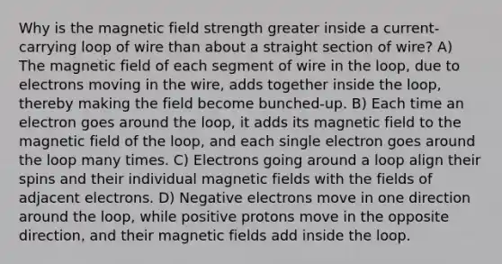 Why is the magnetic field strength greater inside a current-carrying loop of wire than about a straight section of wire? A) The magnetic field of each segment of wire in the loop, due to electrons moving in the wire, adds together inside the loop, thereby making the field become bunched-up. B) Each time an electron goes around the loop, it adds its magnetic field to the magnetic field of the loop, and each single electron goes around the loop many times. C) Electrons going around a loop align their spins and their individual magnetic fields with the fields of adjacent electrons. D) Negative electrons move in one direction around the loop, while positive protons move in the opposite direction, and their magnetic fields add inside the loop.