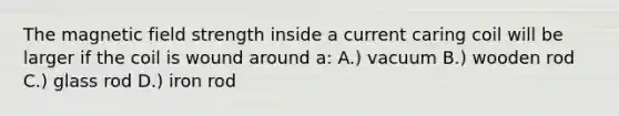 The magnetic field strength inside a current caring coil will be larger if the coil is wound around a: A.) vacuum B.) wooden rod C.) glass rod D.) iron rod