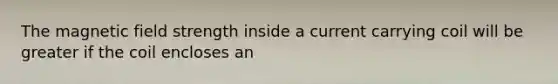 The magnetic field strength inside a current carrying coil will be greater if the coil encloses an