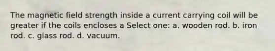 The magnetic field strength inside a current carrying coil will be greater if the coils encloses a Select one: a. wooden rod. b. iron rod. c. glass rod. d. vacuum.