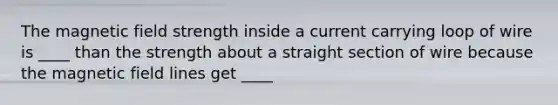 The magnetic field strength inside a current carrying loop of wire is ____ than the strength about a straight section of wire because the magnetic field lines get ____