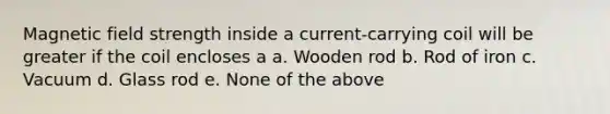 Magnetic field strength inside a current-carrying coil will be greater if the coil encloses a a. Wooden rod b. Rod of iron c. Vacuum d. Glass rod e. None of the above