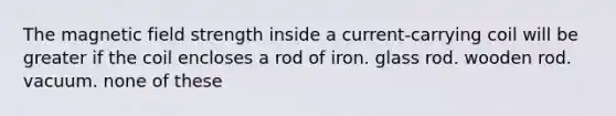 The magnetic field strength inside a current-carrying coil will be greater if the coil encloses a rod of iron. glass rod. wooden rod. vacuum. none of these