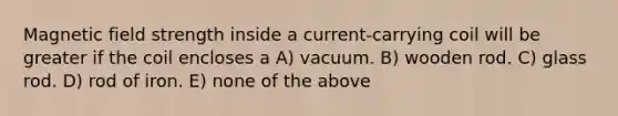 Magnetic field strength inside a current-carrying coil will be greater if the coil encloses a A) vacuum. B) wooden rod. C) glass rod. D) rod of iron. E) none of the above