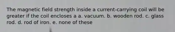 The magnetic field strength inside a current-carrying coil will be greater if the coil encloses a a. vacuum. b. wooden rod. c. glass rod. d. rod of iron. e. none of these