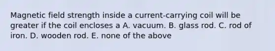 Magnetic field strength inside a current-carrying coil will be greater if the coil encloses a A. vacuum. B. glass rod. C. rod of iron. D. wooden rod. E. none of the above