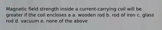 Magnetic field strength inside a current-carrying coil will be greater if the coil encloses a a. wooden rod b. rod of iron c. glass rod d. vacuum e. none of the above