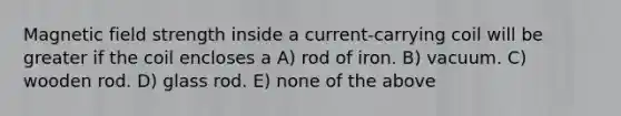 Magnetic field strength inside a current-carrying coil will be greater if the coil encloses a A) rod of iron. B) vacuum. C) wooden rod. D) glass rod. E) none of the above