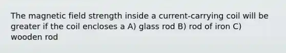 The magnetic field strength inside a current-carrying coil will be greater if the coil encloses a A) glass rod B) rod of iron C) wooden rod