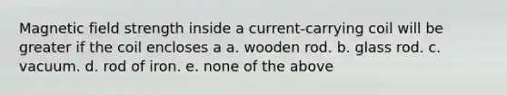 Magnetic field strength inside a current-carrying coil will be greater if the coil encloses a a. wooden rod. b. glass rod. c. vacuum. d. rod of iron. e. none of the above