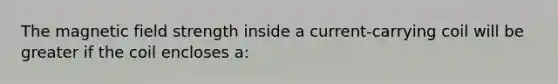 The magnetic field strength inside a current-carrying coil will be greater if the coil encloses a: