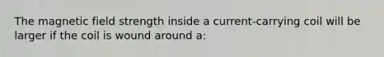 The magnetic field strength inside a current-carrying coil will be larger if the coil is wound around a: