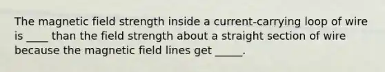 The magnetic field strength inside a current-carrying loop of wire is ____ than the field strength about a straight section of wire because the magnetic field lines get _____.