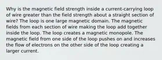 Why is the magnetic field strength inside a current-carrying loop of wire greater than the field strength about a straight section of wire? The loop is one large magnetic domain. The magnetic fields from each section of wire making the loop add together inside the loop. The loop creates a magnetic monopole. The magnetic field from one side of the loop pushes on and increases the flow of electrons on the other side of the loop creating a larger current.