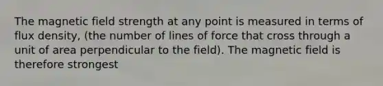 The magnetic field strength at any point is measured in terms of flux density, (the number of lines of force that cross through a unit of area perpendicular to the field). The magnetic field is therefore strongest