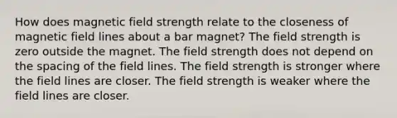 How does magnetic field strength relate to the closeness of magnetic field lines about a bar magnet? The field strength is zero outside the magnet. The field strength does not depend on the spacing of the field lines. The field strength is stronger where the field lines are closer. The field strength is weaker where the field lines are closer.