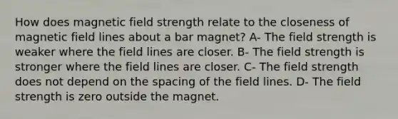 How does magnetic field strength relate to the closeness of magnetic field lines about a bar magnet? A- The field strength is weaker where the field lines are closer. B- The field strength is stronger where the field lines are closer. C- The field strength does not depend on the spacing of the field lines. D- The field strength is zero outside the magnet.