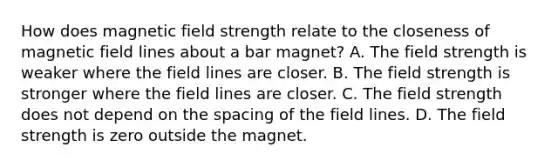 How does magnetic field strength relate to the closeness of magnetic field lines about a bar magnet? A. The field strength is weaker where the field lines are closer. B. The field strength is stronger where the field lines are closer. C. The field strength does not depend on the spacing of the field lines. D. The field strength is zero outside the magnet.