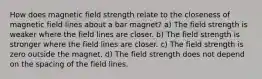 How does magnetic field strength relate to the closeness of magnetic field lines about a bar magnet? a) The field strength is weaker where the field lines are closer. b) The field strength is stronger where the field lines are closer. c) The field strength is zero outside the magnet. d) The field strength does not depend on the spacing of the field lines.