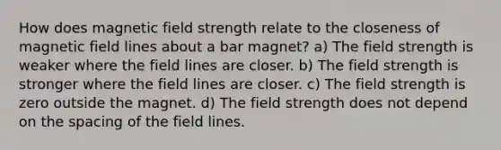 How does magnetic field strength relate to the closeness of magnetic field lines about a bar magnet? a) The field strength is weaker where the field lines are closer. b) The field strength is stronger where the field lines are closer. c) The field strength is zero outside the magnet. d) The field strength does not depend on the spacing of the field lines.