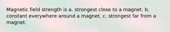 Magnetic field strength is a. strongest close to a magnet. b. constant everywhere around a magnet. c. strongest far from a magnet.