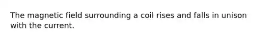 The magnetic field surrounding a coil rises and falls in unison with the current.