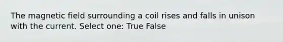 The magnetic field surrounding a coil rises and falls in unison with the current. Select one: True False