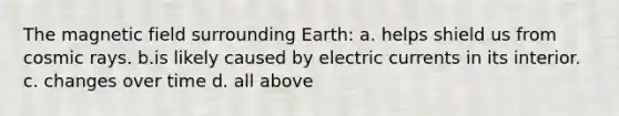 The magnetic field surrounding Earth: a. helps shield us from cosmic rays. b.is likely caused by electric currents in its interior. c. changes over time d. all above