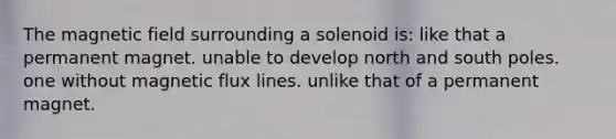 The magnetic field surrounding a solenoid is: like that a permanent magnet. unable to develop north and south poles. one without magnetic flux lines. unlike that of a permanent magnet.