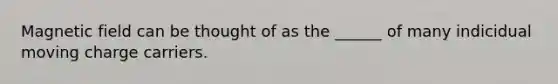 Magnetic field can be thought of as the ______ of many indicidual moving charge carriers.