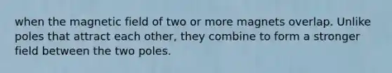 when the magnetic field of two or more magnets overlap. Unlike poles that attract each other, they combine to form a stronger field between the two poles.