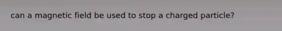 can a magnetic field be used to stop a charged particle?
