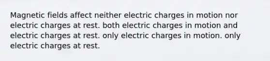 <a href='https://www.questionai.com/knowledge/kqorUT4tK2-magnetic-fields' class='anchor-knowledge'>magnetic fields</a> affect neither electric charges in motion nor electric charges at rest. both electric charges in motion and electric charges at rest. only electric charges in motion. only electric charges at rest.