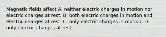 Magnetic fields affect A. neither electric charges in motion nor electric charges at rest. B. both electric charges in motion and electric charges at rest. C. only electric charges in motion. D. only electric charges at rest.