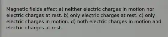 <a href='https://www.questionai.com/knowledge/kqorUT4tK2-magnetic-fields' class='anchor-knowledge'>magnetic fields</a> affect a) neither electric charges in motion nor electric charges at rest. b) only electric charges at rest. c) only electric charges in motion. d) both electric charges in motion and electric charges at rest.