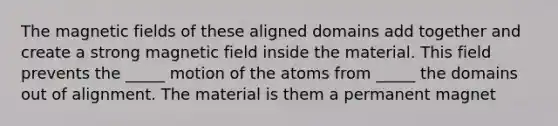 The magnetic fields of these aligned domains add together and create a strong magnetic field inside the material. This field prevents the _____ motion of the atoms from _____ the domains out of alignment. The material is them a permanent magnet