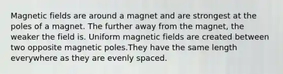 <a href='https://www.questionai.com/knowledge/kqorUT4tK2-magnetic-fields' class='anchor-knowledge'>magnetic fields</a> are around a magnet and are strongest at the poles of a magnet. The further away from the magnet, the weaker the field is. Uniform magnetic fields are created between two opposite magnetic poles.They have the same length everywhere as they are evenly spaced.