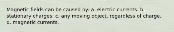 Magnetic fields can be caused by: a. electric currents. b. stationary charges. c. any moving object, regardless of charge. d. magnetic currents.