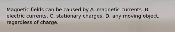 <a href='https://www.questionai.com/knowledge/kqorUT4tK2-magnetic-fields' class='anchor-knowledge'>magnetic fields</a> can be caused by A. magnetic currents. B. electric currents. C. stationary charges. D. any moving object, regardless of charge.