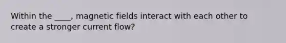 Within the ____, magnetic fields interact with each other to create a stronger current flow?