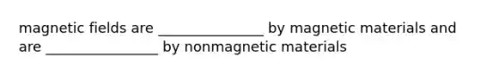 magnetic fields are _______________ by magnetic materials and are ________________ by nonmagnetic materials