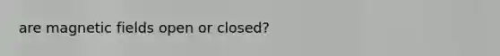 are magnetic fields open or closed?