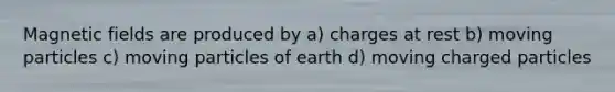 Magnetic fields are produced by a) charges at rest b) moving particles c) moving particles of earth d) moving charged particles