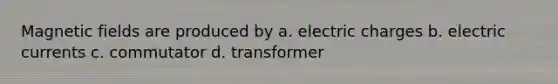 Magnetic fields are produced by a. electric charges b. electric currents c. commutator d. transformer