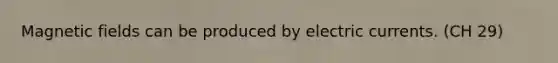 Magnetic fields can be produced by electric currents. (CH 29)
