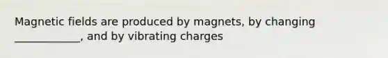 Magnetic fields are produced by magnets, by changing ____________, and by vibrating charges