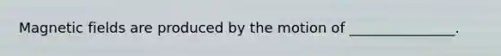 Magnetic fields are produced by the motion of _______________.