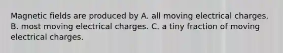 Magnetic fields are produced by A. all moving electrical charges. B. most moving electrical charges. C. a tiny fraction of moving electrical charges.