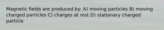 <a href='https://www.questionai.com/knowledge/kqorUT4tK2-magnetic-fields' class='anchor-knowledge'>magnetic fields</a> are produced by: A) moving particles B) moving charged particles C) charges at rest D) stationary charged particle