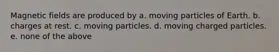 <a href='https://www.questionai.com/knowledge/kqorUT4tK2-magnetic-fields' class='anchor-knowledge'>magnetic fields</a> are produced by a. moving particles of Earth. b. charges at rest. c. moving particles. d. moving charged particles. e. none of the above